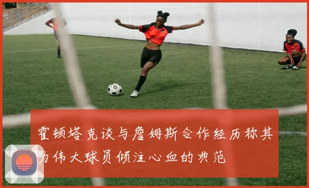 霍顿塔克谈与詹姆斯合作经历称其为伟大球员倾注心血的典范