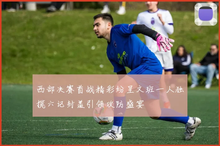 西部决赛首战精彩纷呈文班一人独揽六记封盖引领攻防盛宴