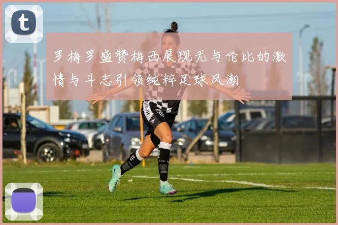 罗梅罗盛赞梅西展现无与伦比的激情与斗志引领纯粹足球风潮