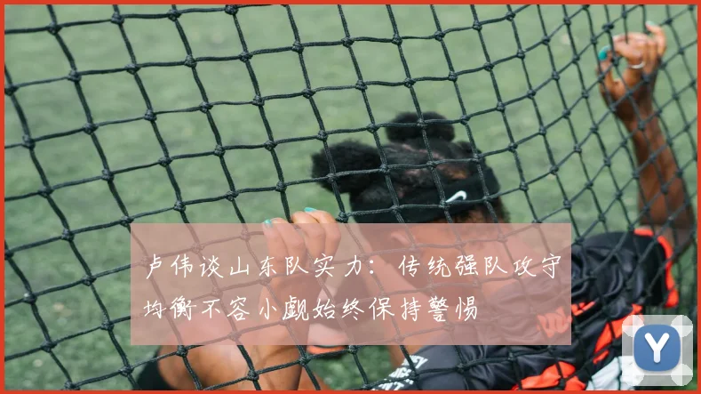 卢伟谈山东队实力：传统强队攻守均衡不容小觑始终保持警惕