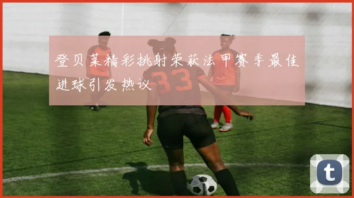 登贝莱精彩挑射荣获法甲赛季最佳进球引发热议