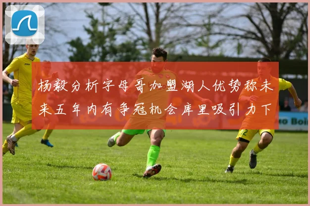 杨毅分析字母哥加盟湖人优势称未来五年内有争冠机会库里吸引力下降