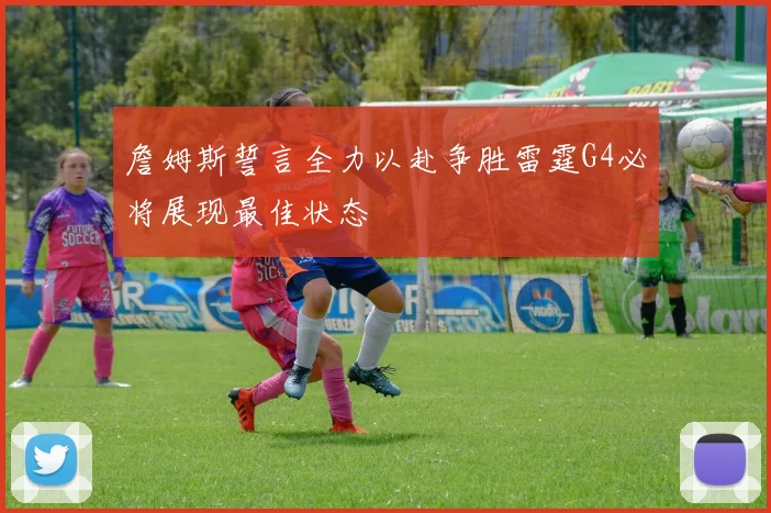 詹姆斯誓言全力以赴争胜雷霆G4必将展现最佳状态