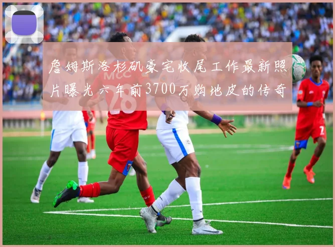 詹姆斯洛杉矶豪宅收尾工作最新照片曝光六年前3700万购地皮的传奇故事