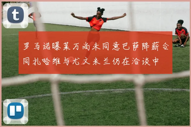 罗马诺曝莱万尚未同意巴萨降薪合同扎哈维与尤文米兰仍在洽谈中
