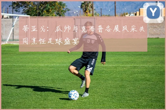 蒂亚戈：瓜帅与克洛普各展风采共同烹饪足球盛宴